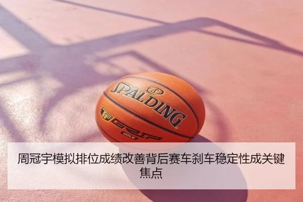 周冠宇模拟排位成绩改善背后赛车刹车稳定性成关键焦点
