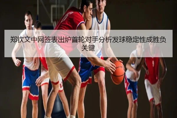 郑钦文中网签表出炉首轮对手分析发球稳定性成胜负关键