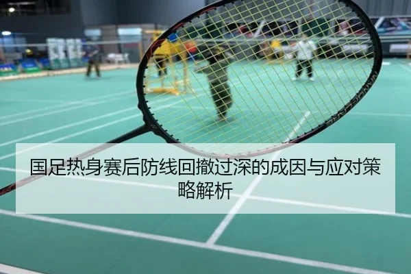 国足热身赛后防线回撤过深的成因与应对策略解析