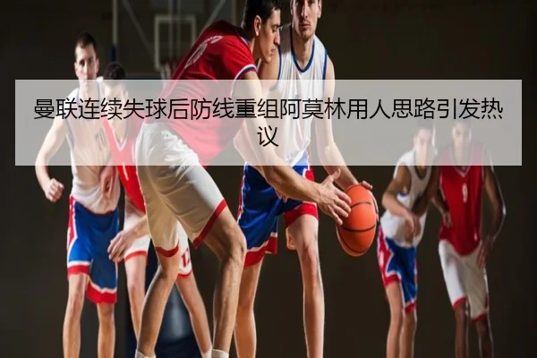 曼联连续失球后防线重组阿莫林用人思路引发热议
