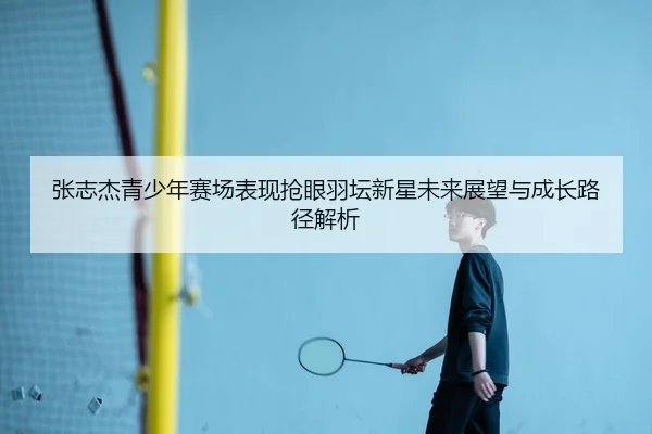 张志杰青少年赛场表现抢眼羽坛新星未来展望与成长路径解析